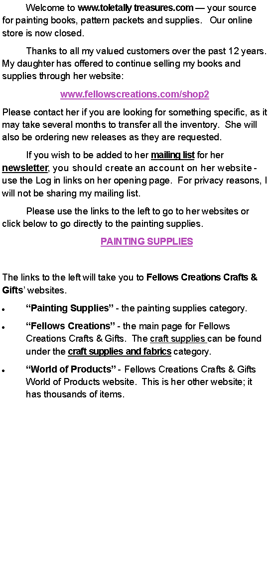 Text Box: 	Welcome to www.toletally treasures.com  your source for painting books, pattern packets and supplies.   Our online store is now closed.   	Thanks to all my valued customers over the past 12 years.  My daughter has offered to continue selling my books and supplies through her website: www.fellowscreations.com/shop2 Please contact her if you are looking for something specific, as it may take several months to transfer all the inventory.  She will also be ordering new releases as they are requested.  	If you wish to be added to her mailing list for her newsletter, you should create an account on her website - use the Log in links on her opening page.  For privacy reasons, I will not be sharing my mailing list.	Please use the links to the left to go to her websites or click below to go directly to the painting supplies.	PAINTING SUPPLIES	The links to the left will take you to Fellows Creations Crafts & Gifts websites.  Painting Supplies - the painting supplies category.Fellows Creations - the main page for Fellows Creations Crafts & Gifts.  The craft supplies can be found under the craft supplies and fabrics category.World of Products - Fellows Creations Crafts & Gifts World of Products website.  This is her other website; it has thousands of items.    